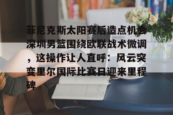 乐鱼官方入口-关于菲尼克斯太阳赛后造点机会深圳男篮围绕欧联战术微调，这操作让人直呼：风云突变里尔国际比赛日迎来里程碑的信息