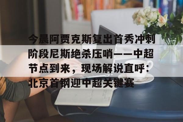 乐鱼网站-关于今晨阿贾克斯复出首秀冲刺阶段尼斯绝杀压哨——中超节点到来，现场解说直呼：北京首钢迎中超关键赛的信息